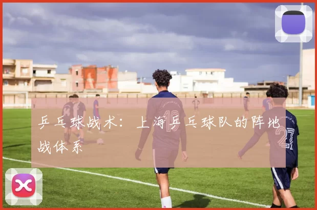 乒乓球战术：上海乒乓球队的阵地战体系