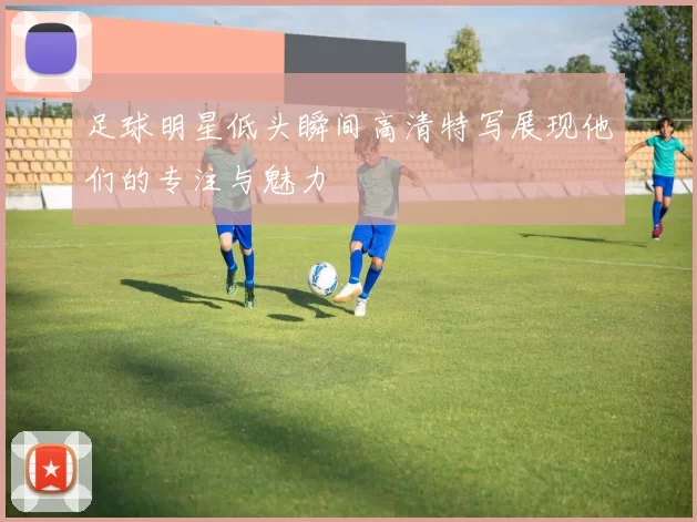 足球明星低头瞬间高清特写展现他们的专注与魅力