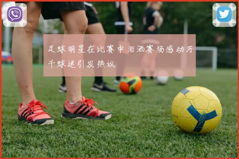 足球明星在比赛中泪洒赛场感动万千球迷引发热议