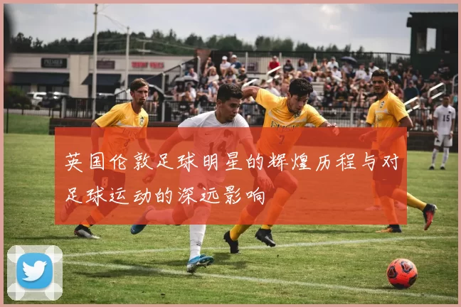 英国伦敦足球明星的辉煌历程与对足球运动的深远影响