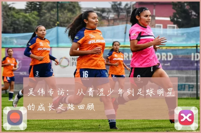 吴伟专访：从青涩少年到足球明星的成长之路回顾