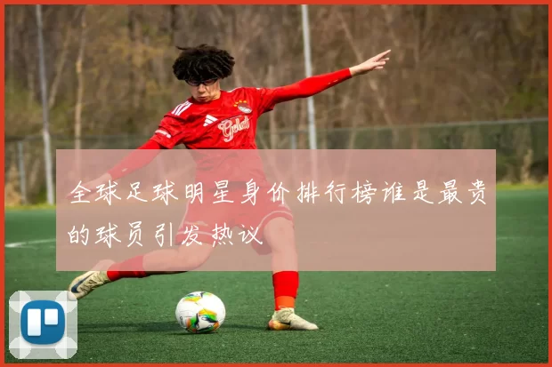 全球足球明星身价排行榜谁是最贵的球员引发热议